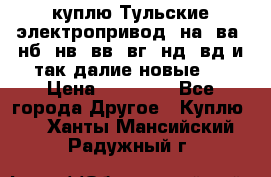 куплю Тульские электропривод  на, ва, нб, нв, вв, вг, нд, вд и так далие новые   › Цена ­ 85 500 - Все города Другое » Куплю   . Ханты-Мансийский,Радужный г.